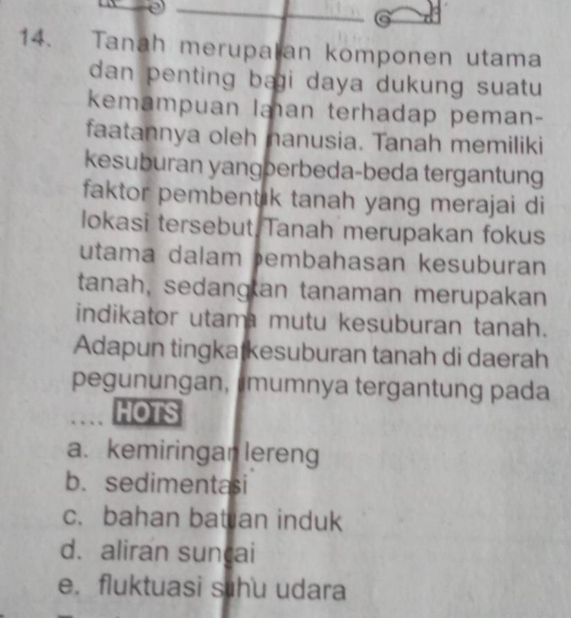 Tanah merupalan komponen utama
dan penting bai daya dukung suatu 
kemampuan laan terhadap peman-
faatannya oleh nanusia. Tanah memiliki
kesuburan yangberbeda-beda tergantung
faktor pembentik tanah yang merajai di
lokasi tersebut Tanah merupakan fokus
utama dalam embahasan kesuburan
tanah, sedangan tanaman merupakan
indikator utam mutu kesuburan tanah.
Adapun tingkatkesuburan tanah di daerah
pegunungan, mumnya tergantung pada
HOTS
a. kemiringan lereng
b. sedimentasi
c. bahan bat an induk
d. aliran sunçai
e. fluktuasi shu udara