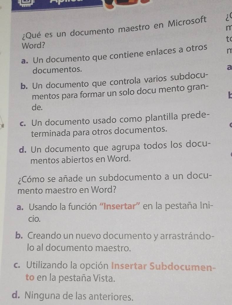 ¿Qué es un documento maestro en Microsoft i(
t(
Word?
a. Un documento que contiene enlaces a otros n
documentos.
a
b. Un documento que controla varios subdocu-
mentos para formar un solo docu mento gran-
de.
c. Un documento usado como plantilla prede-
terminada para otros documentos.
d. Un documento que agrupa todos los docu-
mentos abiertos en Word.
¿Cómo se añade un subdocumento a un docu-
mento maestro en Word?
a. Usando la función “Insertar” en la pestaña Ini-
cio.
b. Creando un nuevo documento y arrastrándo-
lo al documento maestro.
c. Utilizando la opción Insertar Subdocumen-
to en la pestaña Vista.
d. Ninguna de las anteriores.