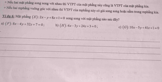 + Nếu hai mặt phẳng song song với nhau thì VTPT của mặt phẳng này cũng là VTPT của mặt phẳng kia. 
+ Nếu hai mphẳng vuông góc với nhau thì VTPT của mphẳng này có giá song song hoặc nằm trong mphẳng kia. 
Ví dụ 6: Mặt phẳng (E): 2x-y+8z+1=0 song song với mặt phẳng nào sau đây? 
a) (F):8x-4y+32z+7=0. b) (H):6x-3y+24z+3=0; c) (G):10x-5y+41z+1=0
_ 
_ 
_ 
_