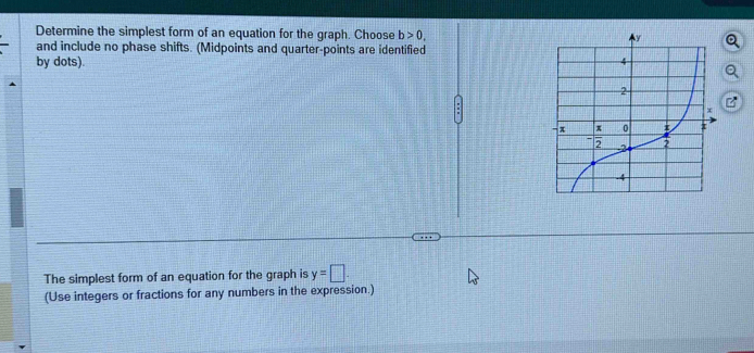 Determine the simplest form of an equation for the graph. Choose b>0,
and include no phase shifts. (Midpoints and quarter-points are identified
by dots). Q
The simplest form of an equation for the graph is y=□ .
(Use integers or fractions for any numbers in the expression.)