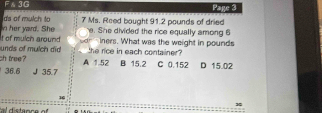 3G
Page 3
ds of mulch to 7 Ms. Reed bought 91.2 pounds of dried
in her yard. She e. She divided the rice equally among 6
t of mulch around cor iners. What was the weight in pounds
unds of mulch did he rice in each container ?
ch tree? A 1.52 B 15.2 C 0.152 D 15.02
36.6 J 35.7
36
x