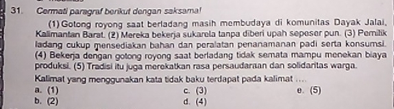 Cermati paragraf berikut dengan saksama!
(1)Gotong royong saat berladang masih membudaya di komunitas Dayak Jalai,
Kalimantan Barat. (2) Mereka bekerja sukarela tanpa diberi upah seposer pun. (3) Pemilik
ladang cukup mensediakan bahan dan peralatan penanamanan padi serta konsumsi.
(4) Bekerja dengan gotong royong saat berladang tidak semata mampu menekan biaya
produksi. (5) Tradisi itu juga merekatkan rasa persaudaraan dan solidaritas warga.
Kalimat yang menggunakan kata tidak baku terdapat pada kalimat ....
a. (1) c. (3) e. (5)
b. (2) d. (4)