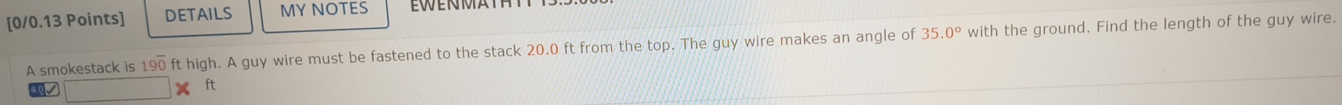 DETAILS MY NOTES EWENMATHT 
A smokestack is 190 ft high. A guy wire must be fastened to the stack 20.0 ft from the top. The guy wire makes an angle of 35.0° with the ground. Find the length of the guy wire. 
V
ft