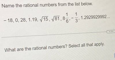 Name the rational numbers from the list below.
-18, 0, 28, 1.19, sqrt(15), sqrt(81), 8 1/6 , - 1/3 , 1.2929929992... 
What are the rational numbers? Select all that apply.