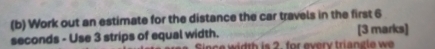 Work out an estimate for the distance the car travels in the first 6
seconds - Use 3 strips of equal width. Since width is 2. for every triangle we [3 marks]