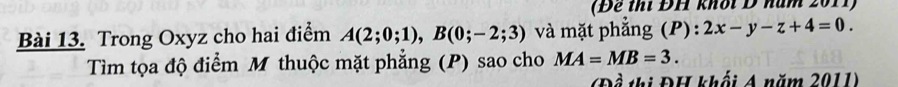 (Để thí ĐH khời Đ nam 2011) 
Bài 13. Trong Oxyz cho hai điểm A(2;0;1), B(0;-2;3) à mặt phẳng (P): 2x-y-z+4=0. 
Tìm tọa độ điểm M thuộc mặt phẳng (P) sao cho MA=MB=3. 
(Đề thị ĐH khối A năm 2011)