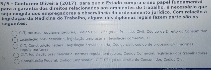 5/5 - Conforme Oliveira (2017), para que o Estado cumpra o seu papel fundamental
para a garantia dos direitos relacionados aos ambientes do trabalho, é necessário que
seja exigida dos empregadores a observância do ordenamento jurídico. Com relação à
legislação da Medicina do Trabalho, alguns dos diplomas legais fazem parte são os
seguintes:
CLT, normas regulamentadoras, Código Civil, Código de Processo Civil, Código de Direito do Consumidor.
Legislação previdenciária, legislação empresarial, legislação comercial, CLT.
CLT, Constituição Federal, legislação previdenciária, Código civil, código de processo civil, normas
regulamentares.
CLT, legislação previdenciária, normas regulamentadoras, Código Comercial, legislação dos trabalhadores.
Constituição Federal, Código Empresarial, CLT, Código de direito do Consumidor, Código Civil.