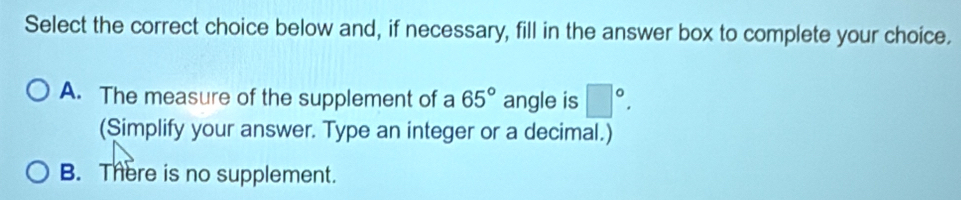 Select the correct choice below and, if necessary, fill in the answer box to complete your choice.
A. The measure of the supplement of a 65° angle is □°. 
(Simplify your answer. Type an integer or a decimal.)
B. There is no supplement.