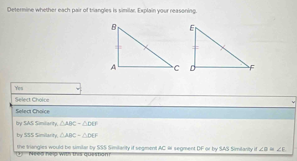 Determine whether each pair of triangles is similar. Explain your reasoning.
Yes
Select Choice
Select Choice
by SAS Similarity, △ ABCsim △ DEF
by SSS Similarity, △ ABC-△ DEF
the triangles would be similar by SSS Similarity if segment AC≌ segment DF or by SAS Similarity if ∠ B≌ ∠ E. 
Need nelp with this question?