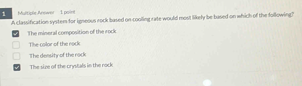 Multiple Answer 1 point
A classification system for igneous rock based on cooling rate would most likely be based on which of the following?
The mineral composition of the rock
The color of the rock
The density of the rock
The size of the crystals in the rock