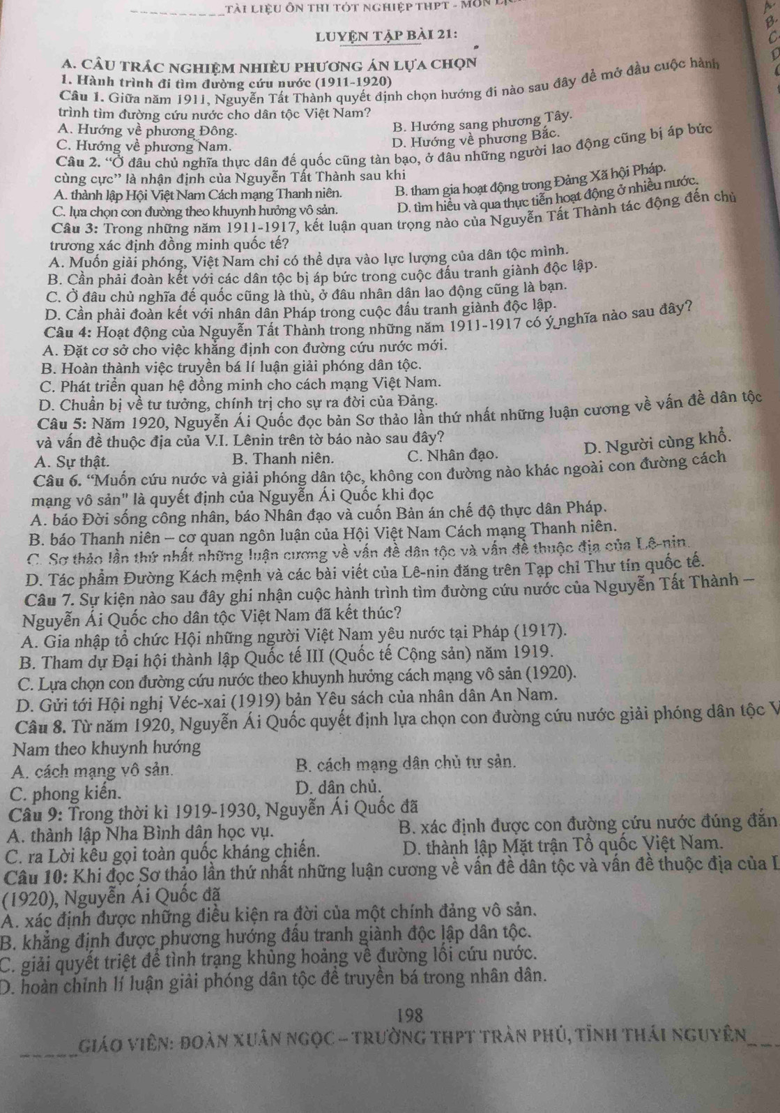 Tài LiệU ÔN tHI TóT ngHiệp tHPT - Môn
lUyệN tập bài 21:
C
A. CÂU TRÁC nGHiệm NHiÈU phươnG án lựa chọn
1. Hành trình đi tìm đường cứu nước (1911-1920)
Câu 1. Giữa năm 1911. Nguyễn Tất Thành quyết định chọn hướng đi nào sau đây đề mở đầu cuộc hành
trình tìm đường cứu nước cho dân tộc Việt Nam?
A. Hướng về phương Đông.
B. Hướng sang phương Tây.
C. Hướng về phương Nam.
D. Hướng về phương Bắc.
Câu 2. 'Ở đầu chủ nghĩa thực dân đế quốc cũng tàn bạo, ở đầu những người lao động cũng bị áp bức
cùng cực' là nhận định của Nguyễn Tất Thành sau khi
A. thành lập Hội Việt Nam Cách mạng Thanh niên. B. tham gia hoạt động trong Đảng Xã hội Pháp.
C. lựa chọn con đường theo khuynh hưởng vô sản. D. tìm hiểu và qua thực tiền hoạt động ở nhiều nước,
Câu 3: Trong những năm 1911-1917, kết luận quan trọng nào của Nguyễn Tất Thành tác động đến chủ
trương xác định đồng minh quốc tế?
A. Muốn giải phóng, Việt Nam chỉ có thể dựa vào lực lượng của dân tộc mình.
B. Cần phải đoàn kết với các dân tộc bị áp bức trong cuộc đầu tranh giành độc lập.
C. Ở đâu chủ nghĩa đế quốc cũng là thù, ở đâu nhân dân lao động cũng là bạn.
D. Cần phải đoàn kết với nhân dân Pháp trong cuộc đầu tranh giành độc lập.
Câu 4: Hoạt động của Nguyễn Tất Thành trong những năm 1911-1917 có ý nghĩa nào sau đây?
A. Đặt cơ sở cho việc khẳng định con đường cứu nước mới.
B. Hoàn thành việc truyền bá lí luận giải phóng dân tộc.
C. Phát triển quan hệ đồng minh cho cách mạng Việt Nam.
D. Chuẩn bị về tư tưởng, chính trị cho sự ra đời của Đảng.
Câu 5: Năm 1920, Nguyễn Ái Quốc đọc bản Sơ thảo lần thứ nhất những luận cương về vấn đề dân tộc
và vấn đề thuộc địa của V.I. Lênin trên tờ báo nào sau đây?
D. Người cùng khổ.
A. Sự thật. B. Thanh niên. C. Nhân đạo.
Câu 6. 'Muốn cứu nước và giải phóng dân tộc, không con đường nào khác ngoài con đường cách
mạng vô sản" là quyết định của Nguyễn Ái Quốc khi đọc
A. báo Đời sống công nhân, báo Nhân đạo và cuốn Bản án chế độ thực dân Pháp.
B. báo Thanh niên - cơ quan ngôn luận của Hội Việt Nam Cách mạng Thanh niên.
C. Sơ thảo lần thứ nhất những luận cương về vấn đề dân tộc và vấn để thuộc địa của Lê-qin.
D. Tác phầm Đường Kách mệnh và các bài viết của Lê-nin đăng trên Tạp chỉ Thư tín quốc tế.
Câu 7. Sự kiện nào sau đây ghi nhận cuộc hành trình tìm đường cứu nước của Nguyễn Tất Thành -
Nguyễn Ái Quốc cho dân tộc Việt Nam đã kết thúc?
A. Gia nhập tổ chức Hội những người Việt Nam yêu nước tại Pháp (1917).
B. Tham dự Đại hội thành lập Quốc tế III (Quốc tế Cộng sản) năm 1919.
C. Lựa chọn con đường cứu nước theo khuynh hưởng cách mạng vô sản (1920).
D. Gửi tới Hội nghị Véc-xai (1919) bản Yêu sách của nhân dân An Nam.
Câu 8. Từ năm 1920, Nguyễn Ái Quốc quyết định lựa chọn con đường cứu nước giải phóng dân tộc V
Nam theo khuynh hướng
A. cách mạng vô sản.  B. cách mạng dân chủ tư sản.
C. phong kiến. D. dân chủ.
Câu 9: Trong thời kì 1919-1930, Nguyễn Ái Quốc đã
A. thành lập Nha Bình dân học vụ. B. xác định được con đường cứu nước đúng đắn
C. ra Lời kêu gọi toàn quốc kháng chiến. D. thành lập Mặt trận Tổ quốc Việt Nam.
Câu 10: Khi đọc Sơ thảo lần thứ nhất những luận cương về vấn đề dân tộc và vấn đề thuộc địa của I
(1920), Nguyễn Ái Quốc đã
A. xác định được những điều kiện ra đời của một chính đảng vô sản.
B. khẳng định được phương hướng đấu tranh giành độc lập dân tộc.
C. giải quyết triệt để tình trạng khủng hoảng về đường lối cứu nước.
D. hoàn chỉnh lí luận giải phóng dân tộc đề truyền bá trong nhân dân.
198
_ Giáo Viên: đoàn xuân ngọC - trường thPT trần phủ, tỉnh thái nguyên_