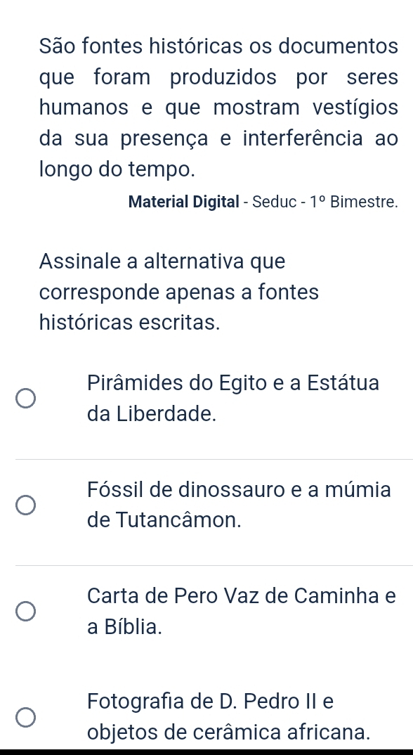 São fontes históricas os documentos
que foram produzidos por seres
humanos e que mostram vestígios
da sua presença e interferência ao
longo do tempo.
Material Digital - Seduc - 1° Bimestre.
Assinale a alternativa que
corresponde apenas a fontes
históricas escritas.
Pirâmides do Egito e a Estátua
da Liberdade.
Fóssil de dinossauro e a múmia
de Tutancâmon.
Carta de Pero Vaz de Caminha e
a Bíblia.
Fotografia de D. Pedro II e
objetos de cerâmica africana.