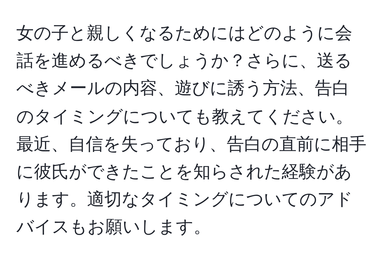 女の子と親しくなるためにはどのように会話を進めるべきでしょうか？さらに、送るべきメールの内容、遊びに誘う方法、告白のタイミングについても教えてください。最近、自信を失っており、告白の直前に相手に彼氏ができたことを知らされた経験があります。適切なタイミングについてのアドバイスもお願いします。