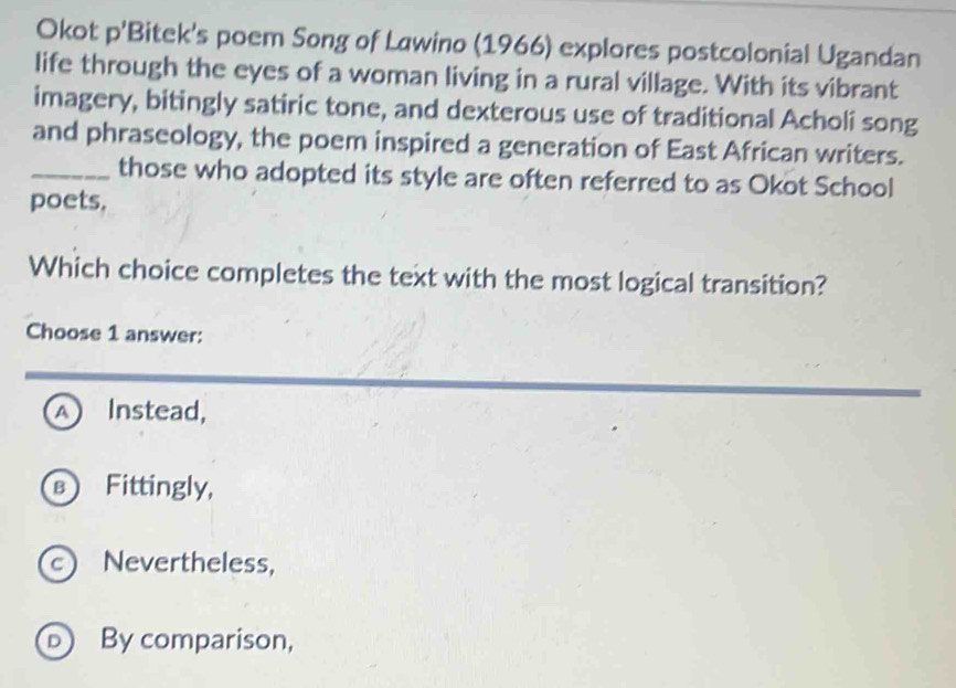 Okot p'Bitek's poem Song of Lawino (1966) explores postcolonial Ugandan
life through the eyes of a woman living in a rural village. With its vibrant
imagery, bitingly satiric tone, and dexterous use of traditional Acholi song
and phraseology, the poem inspired a generation of East African writers.
_those who adopted its style are often referred to as Okot School
poets.
Which choice completes the text with the most logical transition?
Choose 1 answer:
_
A Instead,
B Fittingly,
c) Nevertheless,
D By comparison,