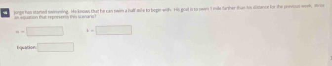 Jorge has started swimming. He knows that he can swim a half mile to begin with. His goal is to swim 1 mile farther than his distance for the previous week. Write 
an equation that represents this scenario?
m=□ b=□
Equation: □