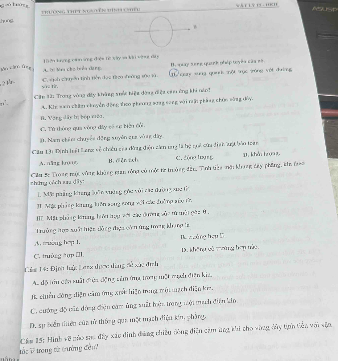 có hướng. ASUSP
trường thPt nguyễn dình chiều Vật Lỷ 12 - HKI
hung.
B
Hiện tượng cảm ứng điện từ xảy ra khi vòng đây
B. quay xung quanh pháp tuyến của nó.
lớn cảm ứng A. bị làm cho biến dạng.
2 lần. C. dịch chuyển tịnh tiến dọc theo đường sức từ. D. quay xung quanh một trục trùng với đường
sức từ.
Câu 12: Trong vòng dây không xuất hiện dòng điện cảm ứng khi nào?
m^2.
A. Khi nam châm chuyển động theo phương song song với mặt phẳng chứa vòng dây.
B. Vòng dây bị bóp méo.
C. Từ thông qua vòng dây có sự biến đổi.
D. Nam châm chuyển động xuyên qua vòng dây.
Câu 13: Định luật Lenz về chiều của dòng điện cảm ứng là hệ quả của định luật báo toàn
A. năng lượng. B. điện tích. C. động lượng. D. khối lượng.
Câu 5: Trong một vùng không gian rộng có một từ trường đều. Tịnh tiến một khung dây phẳng, kín theo
những cách sau đây:
I. Mặt phẳng khung luôn vuông góc với các đường sức từ.
II. Mặt phẳng khung luôn song song với các đường sức từ.
III. Mặt phẳng khung luôn hợp với các đường sức từ một góc θ.
Trường hợp xuất hiện dòng điện cảm ứng trong khung là
A. trường hợp I. B. trường hợp II.
C. trường hợp III. D. không có trường hợp nào.
Câu 14: Định luật Lenz được dùng để xác định
A. độ lớn của suất điện động cảm ứng trong một mạch điện kín.
B. chiều dòng điện cảm ứng xuất hiện trong một mạch điện kín.
C. cường độ của dòng điện cảm ứng xuất hiện trong một mạch điện kín.
D. sự biến thiên của từ thông qua một mạch điện kín, phẳng.
Câu 15: Hình vẽ nào sau đây xác định đúng chiều dòng điện cảm ứng khi cho vòng dây tịnh tiến với vận
tốc overline v 5 trong từ trường đều?