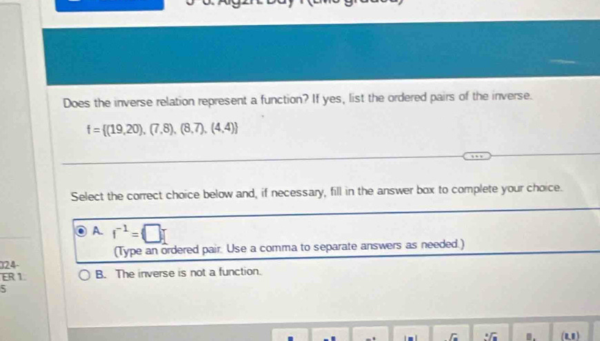 Does the inverse relation represent a function? If yes, list the ordered pairs of the inverse.
f= (19,20),(7,8),(8,7),(4,4)
Select the correct choice below and, if necessary, fill in the answer box to complete your choice.
A. f^(-1)=□
(Type an ordered pair Use a comma to separate answers as needed.)
024-
ER 1. B. The inverse is not a function.
5
I (01)