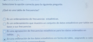 Seleccione la opción correcta para la siguiente pregunta.
¿Qué es una tabla de frecuencias?
Es un ordenamiento de frecuencias estadísticas.
Es un ordenamiento que muestra un conjunto de datos estadísticos por tablas en
base a sus frecuencias
Es una agrupación de frecuencias estadísticas para los datos ordenados en
tablas.
Es una ordenación de los datos estadísticos en forma de tabla , asignando a cada