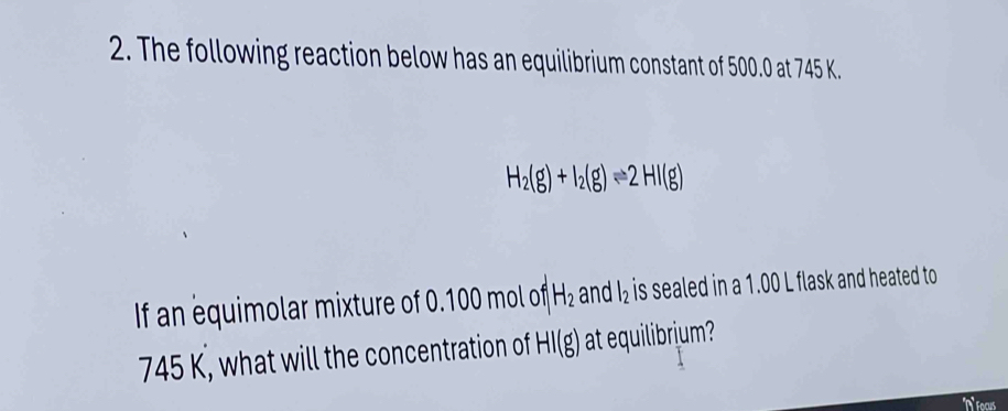 The following reaction below has an equilibrium constant of 500.0 at 745 K.
H_2(g)+I_2(g)leftharpoons 2HI(g)
If an equimolar mixture of 0.100 mol of H_2 and l_2 is sealed in a 1.00 L flask and heated to
745 K, what will the concentration of HI(g) at equilibrium?