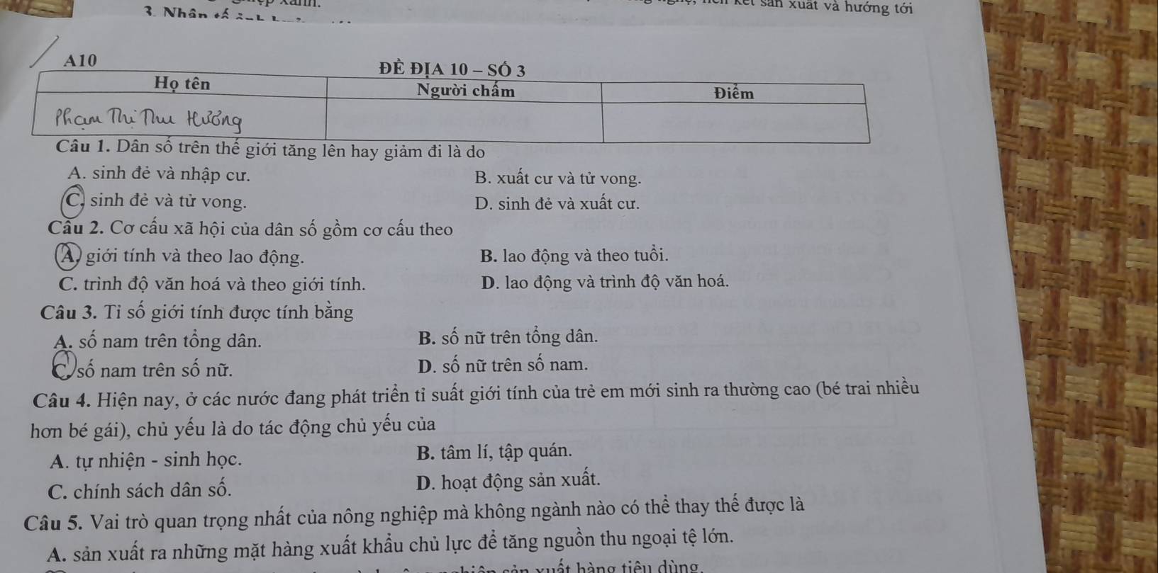 kết sản xuất và hướng tới
3. Nhân tố 2uL
A10
tăng lên hay giảm đi là do
A. sinh đẻ và nhập cư. B. xuất cư và tử vong.
C. sinh đẻ và tử vong. D. sinh đẻ và xuất cư.
Cầu 2. Cơ cấu xã hội của dân số gồm cơ cấu theo
A) giới tính và theo lao động. B. lao động và theo tuổi.
C. trình độ văn hoá và theo giới tính. D. lao động và trình độ văn hoá.
Câu 3. Tỉ số giới tính được tính bằng
A số nam trên tổng dân. B. số nữ trên tổng dân.
C số nam trên số nữ. D. số nữ trên số nam.
Câu 4. Hiện nay, ở các nước đang phát triển tỉ suất giới tính của trẻ em mới sinh ra thường cao (bé trai nhiều
hơn bé gái), chủ yếu là do tác động chủ yếu của
A. tự nhiện - sinh học. B. tâm lí, tập quán.
C. chính sách dân số. D. hoạt động sản xuất.
Câu 5. Vai trò quan trọng nhất của nông nghiệp mà không ngành nào có thể thay thế được là
A. sản xuất ra những mặt hàng xuất khẩu chủ lực để tăng nguồn thu ngoại tệ lớn.
xuết hàng tiêu dùng.