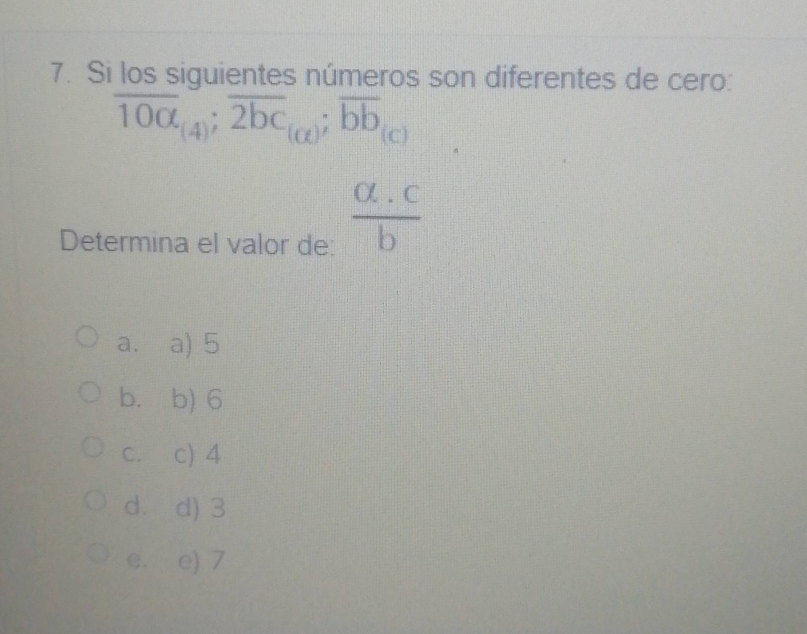 Si los siguientes números son diferentes de cero:
overline 10a_(4); overline 2bc_(alpha ); overline bb_(c)
Determina el valor de:
 (a.c)/b 
a. a) 5
b. b) 6
C. c) 4
d. d) 3
e. e) 7