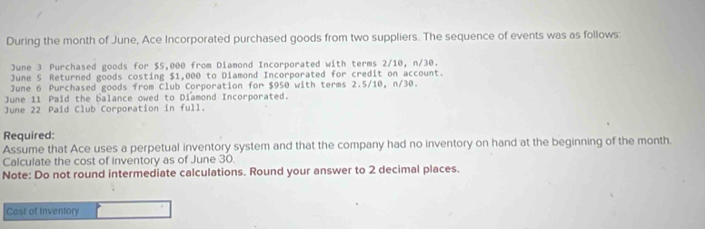 During the month of June, Ace Incorporated purchased goods from two suppliers. The sequence of events was as follows: 
June 3 Purchased goods for $5,000 from Diamond Incorporated with terms 2/10, n/30. 
June 5 Returned goods costing $1,000 to Diamond Incorporated for credit on account. 
June 6 Purchased goods from Club Corporation for $950 with terms 2.5/10, n/30. 
June 11 Paid the balance owed to Diamond Incorporated. 
June 22 Paid Club Corporation in full. 
Required: 
Assume that Ace uses a perpetual inventory system and that the company had no inventory on hand at the beginning of the month. 
Calculate the cost of inventory as of June 30. 
Note: Do not round intermediate calculations. Round your answer to 2 decimal places. 
Cost of Inventory