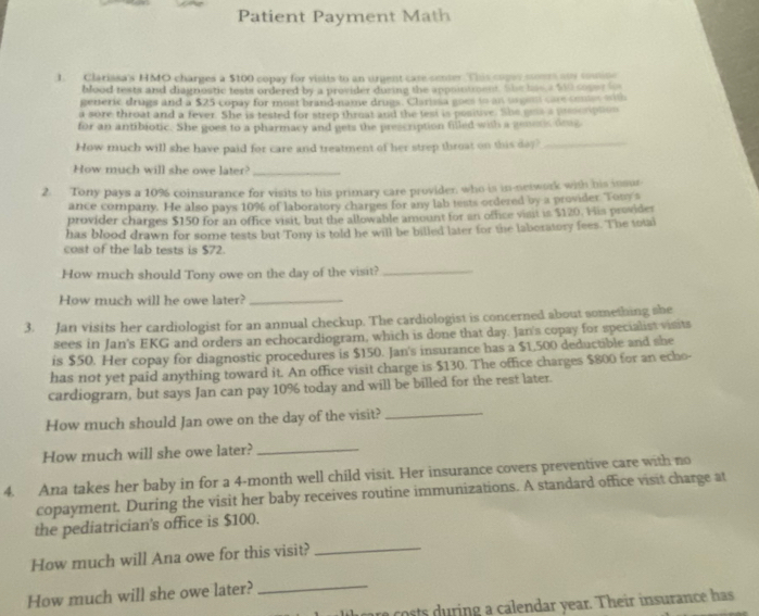 Patient Payment Math
1. Clarissa's HMO charges a $100 copay for visits to an urgent case sener. This copes cers aus comine
blood tests and diagnostic tests ordered by a provider dusing the appointment. She hie a 500 soper hn
generic drugs and a $25 copay for most brand-name drugs. Clarissa goes to an trgen care coner oith
a sore throat and a fever. She is tested for strep thruat and the test is positive. She gess a torpton
for an antibiotic. She goes to a pharmacy and gets the prescription filled with a geners drng
How much will she have paid for care and treatment of her strep throat on this day
_
How much will she owe later?_
2. Tony pays a 10% coinsurance for visits to his primary care provider, who is in-network with his insur
ance company. He also pays 10% of laboratory charges for any lab tests ordered by a prosider Touy's
provider charges $150 for an office visit, but the allowable amount for an office visit is $120. His provider
has blood drawn for some tests but Tony is told he will be billed later for the laboratory fees. The total
cost of the lab tests is $72.
How much should Tony owe on the day of the visit?_
How much will he owe later?_
3. Jan visits her cardiologist for an annual checkup. The cardiologist is concerned about something she
sees in Jan's EKG and orders an echocardiogram, which is done that day. Jan's copay for specialist visits
is $50. Her copay for diagnostic procedures is $150. Jan's insurance has a $1,500 deductible and she
has not yet paid anything toward it. An office visit charge is $130. The office charges $800 for an echo-
cardiogram, but says Jan can pay 10% today and will be billed for the rest later.
How much should Jan owe on the day of the visit?
_
How much will she owe later?_
4. Ana takes her baby in for a 4-month well child visit. Her insurance covers preventive care with no
copayment. During the visit her baby receives routine immunizations. A standard office visit charge at
the pediatrician's office is $100.
How much will Ana owe for this visit?
_
How much will she owe later?_
osts   ring a calendar year. Their insurance has