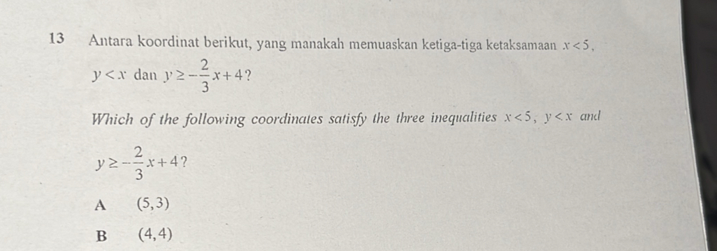 Antara koordinat berikut, yang manakah memuaskan ketiga-tiga ketaksamaan x<5</tex>,
y dan y≥ - 2/3 x+4 ?
Which of the following coordinates satisfy the three inequalities x<5</tex>, y and
y≥ - 2/3 x+4 ?
A (5,3)
B (4,4)