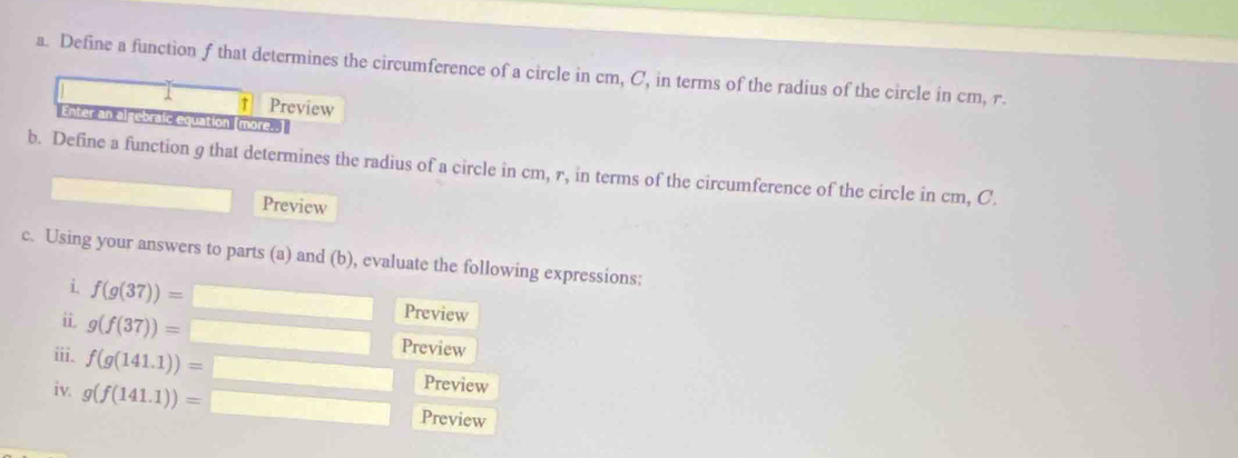 Define a function f that determines the circumference of a circle in cm, C, in terms of the radius of the circle in cm, r. 
1 ↑ Preview 
Enter an algebraic equation (more. 
b. Define a function g that determines the radius of a circle in cm, r, in terms of the circumference of the circle in cm, C. 
Preview 
c. Using your answers to parts (a) and (b), evaluate the following expressions: 
i f(g(37))=
Preview 
i g(f(37))= Preview 
iii. f(g(141.1))= Preview 
iv. g(f(141.1))= □ Preview