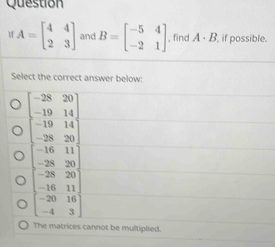 Question
If A=beginbmatrix 4&4 2&3endbmatrix and B=beginbmatrix -5&4 -2&1endbmatrix , find A· B , if possible.
Select the correct answer below:
The matrices cannot be multiplied.