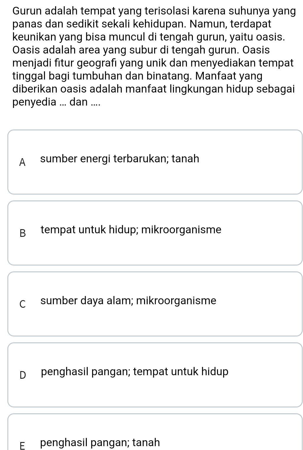 Gurun adalah tempat yang terisolasi karena suhunya yang
panas dan sedikit sekali kehidupan. Namun, terdapat
keunikan yang bisa muncul di tengah gurun, yaitu oasis.
Oasis adalah area yang subur di tengah gurun. Oasis
menjadi fitur geografı yang unik dan menyediakan tempat
tinggal bagi tumbuhan dan binatang. Manfaat yang
diberikan oasis adalah manfaat lingkungan hidup sebagai
penyedia ... dan ....
A sumber energi terbarukan; tanah
B tempat untuk hidup; mikroorganisme
C sumber daya alam; mikroorganisme
D penghasil pangan; tempat untuk hidup
E penghasil pangan; tanah