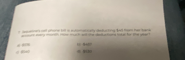 # Saquelline's cell phone bill is automatically deducting $45 from her bank
srount every month. How much will the deductions total for the year?
$076 b) -$457
d) -$530