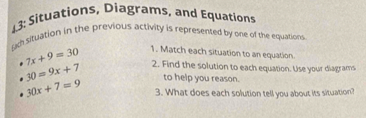 43: Situations, Diagrams, and Equations 
rach situation in the previous activity is represented by one of the equations
7x+9=30 1. Match each situation to an equation
30=9x+7 2. Find the solution to each equation. Use your diagrams
30x+7=9
to help you reason. 
3. What does each solution tell you about its situation?