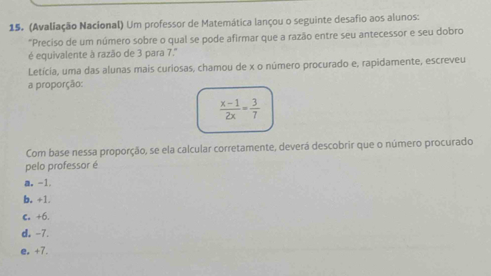 (Avaliação Nacional) Um professor de Matemática lançou o seguinte desafio aos alunos:
"Preciso de um número sobre o qual se pode afirmar que a razão entre seu antecessor e seu dobro
é equivalente à razão de 3 para 7.'
Letícia, uma das alunas mais curiosas, chamou de x o número procurado e, rapidamente, escreveu
a proporção:
 (x-1)/2x = 3/7 
Com base nessa proporção, se ela calcular corretamente, deverá descobrir que o número procurado
pelo professor é
a. -1.
b. +1.
C +6.
d. -7.
e. +7.