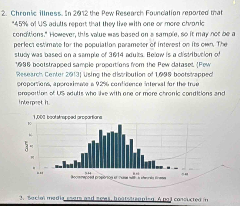 Chronic illness. In 2012 the Pew Research Foundation reported that 
“ 45% of US adults report that they live with one or more chronic 
conditions." However, this value was based on a sample, so it may not be a 
perfect estimate for the population parameter of interest on its own. The 
study was based on a sample of 3014 adults. Below is a distribution of
1000 bootstrapped sample proportions from the Pew dataset. (Pew 
Research Center 2013) Using the distribution of 1,000 bootstrapped 
proportions, approximate a 92% confidence interval for the true 
proportion of US adults who live with one or more chronic conditions and 
interpret it. 
3. Social media users and news, bootstrapping. A poll conducted in