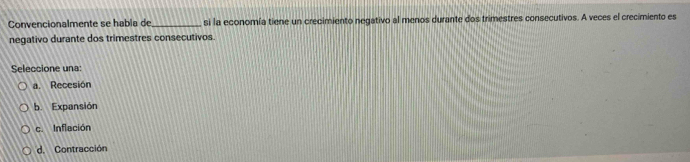 Convencionalmente se había de_ si la economía tiene un crecimiento negativo al menos durante dos trimestres consecutivos. A veces el crecimiento es
negativo durante dos trimestres consecutivos.
Seleccione una:
a. Recesión
b. Expansión
c. Inflación
d. Contracción