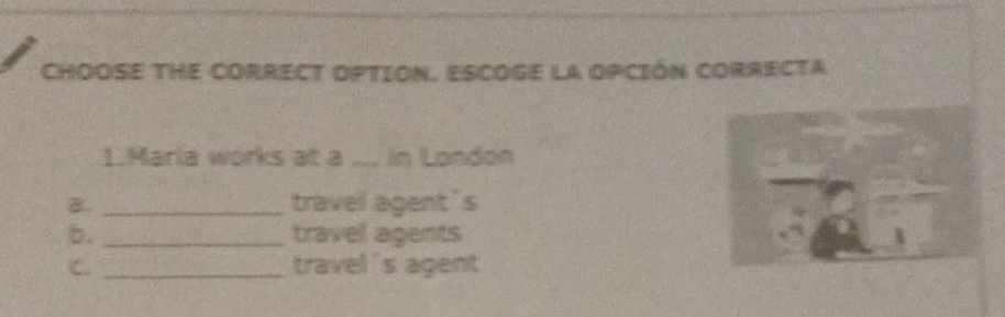 CHOOSE THE CORRECT OPTION. ESCOGE la opCIóN cOrRECTa
1.Maria works at a ... in Landon
B.. _travel agent's
b. _travel agents
C. _travel 's agent