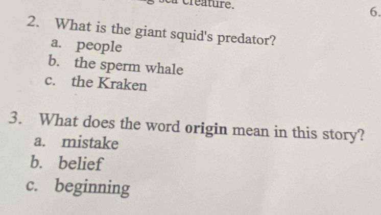 a creature. 6.
2. What is the giant squid's predator?
a. people
b. the sperm whale
c. the Kraken
3. What does the word origin mean in this story?
a. mistake
b. belief
c. beginning