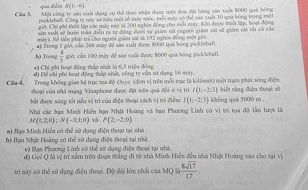 qua điểm B(1;-6).
Câu 3. Một công ty sản xuất dụng cụ thể thao nhận được một dơn đặt hàng sản xuất 8000 quả bóng
pickleball. Công ty này sở hữu một số máy móc, mỗi máy có thể sản xuất 30 quả bóng trong một
giờ. Chi phí thiết lập các máy này là 200 nghìn đồng cho mỗi máy. Khi được thiết lập, hoạt động
sản xuất sẽ hoàn toàn diễn ra tự động dưới sự giám sát (người giám sát sẽ giám sát tất cả các
máy). Số tiền phải tra cho người giám sát là 192 nghìn đồng một giờ.
a) Trong 1 giờ, cần 266 máy để sản xuất được 8000 quả bóng pickleball.
b) Trong  8/3  giờ, cần 100 máy để sản xuất được 8000 quả bóng pickleball.
c) Chi phí hoạt động thấp nhất là 6,5 triệu đồng.
d) Để chi phí hoạt động thấp nhất, công ty cần sử dụng 16 máy.
Câu 4.  Trong không gian hệ trục tọa độ Oxyz (đơn vị trên mỗi trục là kilômét) một trạm phát sóng điện
thoại của nhà mạng Vinaphone được đặt trên quả đồi ở vị trí I(1;-2;3) biết rằng điện thoại sẽ
bắt được sóng tốt nếu vị trí của điện thoại cách vị trí điểm I(1;-2;3) không quá 5000 m .
Nhà các bạn Minh Hiển bạn Nhật Hoàng và bạn Phương Linh có vị trí tọa độ lần lượt là
M(1;2;0);N(-3;1;0) và P(2;-2;0)
a) Bạn Minh Hiển có thể sử dụng điện thoại tại nhà .
b) Bạn Nhật Hoàng có thể sử dụng điện thoại tại nhà .
c) Bạn Phương Linh có thể sử dụng điện thoại tại nhà.
d) Gọi Q là vị trí nằm trên đoạn thắng đi từ nhà Minh Hiền đến nhà Nhật Hoàng sao cho tại vị
trí này có thể sử dụng điện thoại. Độ dài lớn nhất của MQ là  8sqrt(17)/17 .