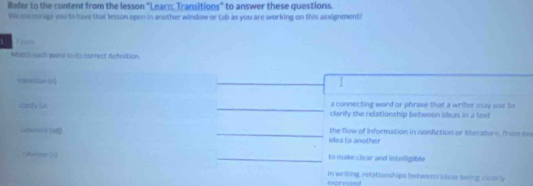 Refer to the content from the lesson "Learn: Transitions" to answer these questions.
We encourage you to have that lesson open in another window or tab as you are working on this assignment!
1 3 pa
Match each word to its correct defnition
trpanalitanee [ri]
I
a connecting word or phrase that a writer may use to
canfy in clarify the relationship between ideas in a text
the flow of information in nonfiction or literature, from on
idea to another
cibeson 《r to make clear and inteiligible
in writing, relationships between ideas being clearly
expressed