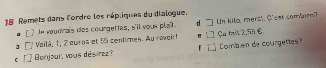 Remets dans l'ordre les répliques du dialogue.
a □ Je voudrais des courgettes, s'il vous plaît. d □ Un kilo, merci. Ç'est combien?
b □ Voilà, 1, 2 euros et 55 centimes. Au revoir! e () Ça fait 2,55 €.
C □ Bonjour, vous désirez? f Combien de courgettes?