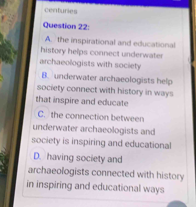 centuries
Question 22:
A the inspirational and educational
history helps connect underwater
archaeologists with society
B、 underwater archaeologists help
society connect with history in ways
that inspire and educate
C. the connection between
underwater archaeologists and
society is inspiring and educational
D. having society and
archaeologists connected with history
in inspiring and educational ways