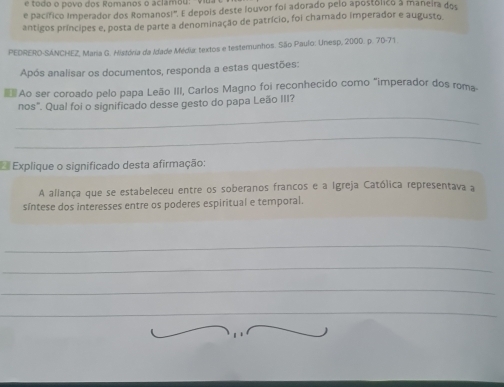 é todo o povo dos Romanos o aclamou: 
e pacífico Imperador dos Romanos!'. E depois deste louvor foi adorado pelo apostólico a maneira dos 
antigos príncipes e, posta de parte a denominação de patrício, foi chamado imperador e augusto 
PEDRERO-SÁNCHEZ, Maria G. História da Idade Média: textos e testemunhos. São Paulo: Unesp, 2000. p. 70 - 71. 
Após analisar os documentos, responda a estas questões: 
Ao ser coroado pelo papa Leão III, Carlos Magno foi reconhecido como "imperador dos roma 
_ 
nos". Qual foi o significado desse gesto do papa Leão III? 
_ 
Explique o significado desta afirmação: 
A allança que se estabeleceu entre os soberanos francos e a Igreja Católica representava a 
síntese dos interesses entre os poderes espiritual e temporal. 
_ 
_ 
_ 
_