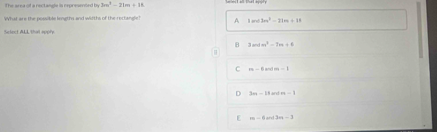 The area of a rectangle is represented by 3m^2-21m+18. Select all that apply
What are the possible lengths and widths of the rectangle?
A 1and3m^2-21m+18
Select ALL that apply
B 3and m^2-7m+6
H
C m-6 and m-1
D 3m-18 and m-1
E m-6 and 3m-3