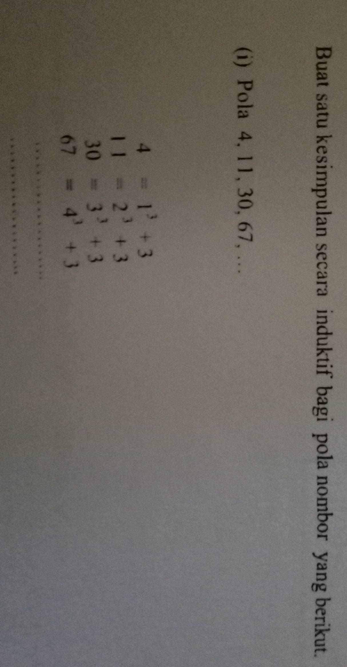 Buat satu kesimpulan secara induktif bagi pola nombor yang berikut. 
(i) Pola 4, 1 1, 30, 67, …
4=1^3+3
11=2^3+3
30=3^3+3
67=4^3+3
_ 
_