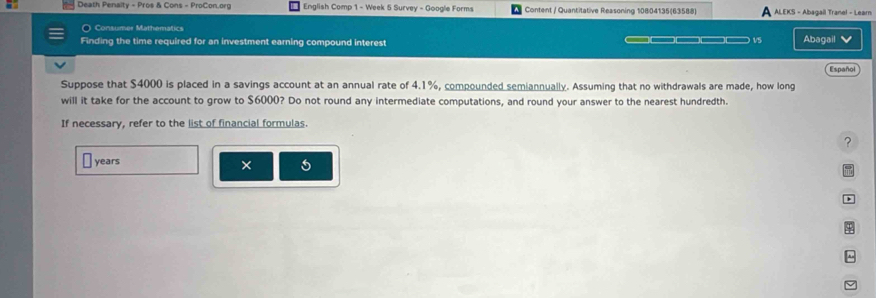 Death Penalty - Pros & Cons - ProCon.org English Comp 1 - Week 5 Survey - Google Forms Content / Quantitative Reasoning 10804135(63588) ALEKS - Abagail Tranel - Learn 
) Consumer Mathematics 
Finding the time required for an investment earning compound interest —— v5 Abagail 
Español 
Suppose that $4000 is placed in a savings account at an annual rate of 4.1%, compounded semiannually. Assuming that no withdrawals are made, how long 
will it take for the account to grow to $6000? Do not round any intermediate computations, and round your answer to the nearest hundredth. 
If necessary, refer to the list of financial formulas 
?
years
× 
+ 
^