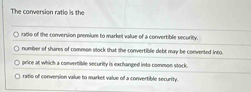 The conversion ratio is the
ratio of the conversion premium to market value of a convertible security.
number of shares of common stock that the convertible debt may be converted into.
price at which a convertible security is exchanged into common stock.
ratio of conversion value to market value of a convertible security.