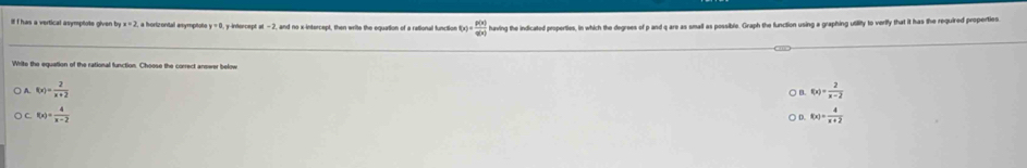 Il I has a vertical asymptote given lg x=2 2, a horizontal asymptoto y=0 , y-intercept =-2 and no x-intercept, then write the equation of a rational function f(x)= p(x)/q(x)  having the indicated properties, in which the degrees of p and q are as small as possible. Graph the function using a graphing utility to verify that it has the required properties
White the equation of the rational function. Choose the correct answer below
A. f(x)= 2/x+2  f(x)= 2/x-2 
C. f(x)= 4/x-2  f(x)= 4/x+2 
0
