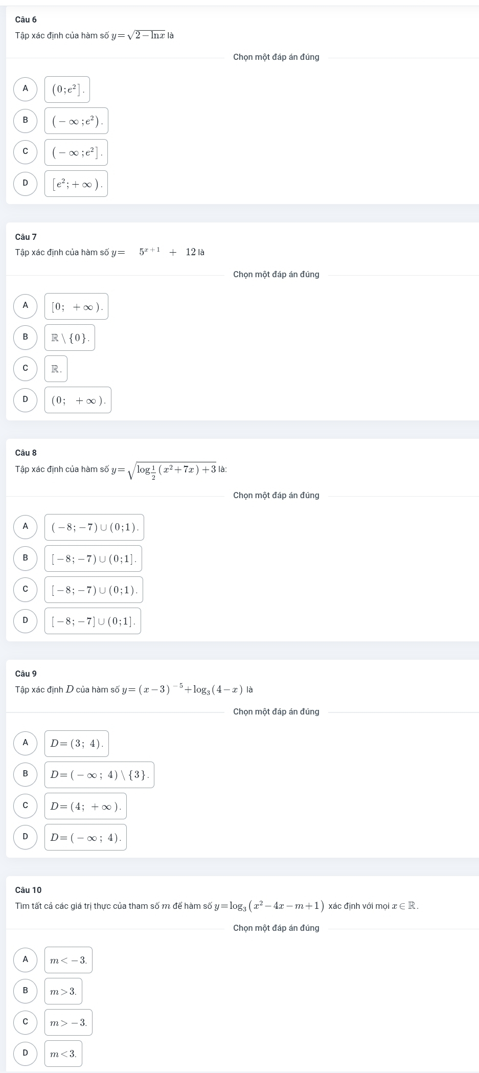 Tập xác định của hàm số y=sqrt(2-ln x)|a
Chọn một đáp án đúng_
A (0;e^2]
B (-∈fty ;e^2).
C (-∈fty ;e^2].
D [e^2;+∈fty ). 
Câu 7
Tập xác định của hàm số y=5^(x+1)+12la
Chọn một đáp án đúng
A [0;+∈fty )
B R | 0.
C R.
D (0;+∈fty ). 
Câu 8
Tập xác định của hàm số y=sqrt(log frac 1)2(x^2+7x)+3|a|
_Chọn một đáp án đúng_
_
A (-8;-7)∪ (0;1).
B [-8;-7)∪ (0;1]
C [-8;-7)∪ (0;1)
D [-8;-7]∪ (0;1]. 
Câu 9
Tập xác định D của hàm số y=(x-3)^-5+log _3(4-x)la
Chọn một đáp án đúng
A D=(3;4).
B D=(-∈fty ;4)| 3
C D=(4;+∈fty )
D D=(-∈fty ;4)
Câu 10
Tìm tất cả các giá trị thực của tham số m để hàm số y=log _3(x^2-4x-m+1) xác định với mọi a e∈ R. 
Chọn một đáp án đúng
A m .
B m>3
m>-3.
m<3</tex>
