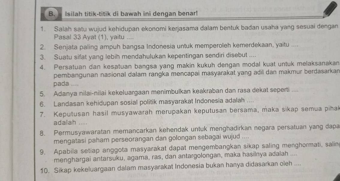 Isilah titik-titik di bawah ini dengan benar! 
1. Salah satu wujud kehidupan ekonomi kerjasama dalam bentuk badan usaha yang sesuai dengan 
Pasal 33 Ayat (1), yaitu .... 
2. Senjata paling ampuh bangsa Indonesia untuk memperoleh kemerdekaan, yaitu .... 
3. Suatu sifat yang lebih mendahulukan kepentingan sendiri disebut .... 
4. Persatuan dan kesatuan bangsa yang makin kukuh dengan modal kuat untuk melaksanakan 
pembangunan nasional dalam rangka mencapai masyarakat yang adil dan makmur berdasarkan 
pada .... 
5. Adanya nilai-nilai kekeluargaan menimbulkan keakraban dan rasa dekat seperti .... 
6. Landasan kehidupan sosial politik masyarakat Indonesia adalah .... 
7. Keputusan hasil musyawarah merupakan keputusan bersama, maka sikap semua pihak 
adalah .... 
8. Permusyawaratan memancarkan kehendak untuk menghadirkan negara persatuan yang dapa 
mengatasi paham perseorangan dan golongan sebagai wujud .... 
9. Apabila setiap anggota masyarakat dapat mengembangkan sikap saling menghormati, salin 
menghargai antarsuku, agama, ras, dan antargolongan, maka hasilnya adalah .... 
10. Sikap kekeluargaan dalam masyarakat Indonesia bukan hanya didasarkan oleh ....